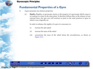 Gyroscopic Principles

                     Fundamental Properties of a Gyro
                     4.        A gyro possesses two distinct properties:

                               (a)      Rigidity. Rigidity, or gyroscopic inertia, is the property of a gyroscope which causes it
                                        to continue to rotate in the same plane. It therefore follows that, in the absence of any
                                        external force, the spin axis will continue to point to the same position in space to
                                        which it was originally set.

                                        In order to enhance the rigidity of a gyro it is necessary to:

                                        (i)       increase the spin speed

                                        (ii)      increase the mass of the wheel

                                        (iii)     concentrate the mass of the wheel about the circumference, as shown at
                                                  Figure 12-2




Chapter 12 Page 3   © G LONGHURST 1999 All Rights Reserved Worldwide
 