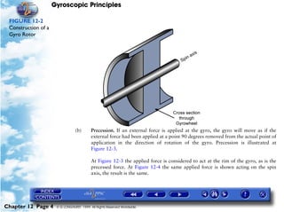 Gyroscopic Principles

 FIGURE 12-2
 Construction of a
 Gyro Rotor




                                 (b)      Precession. If an external force is applied at the gyro, the gyro will move as if the
                                          external force had been applied at a point 90 degrees removed from the actual point of
                                          application in the direction of rotation of the gyro. Precession is illustrated at
                                          Figure 12-3.

                                          At Figure 12-3 the applied force is considered to act at the rim of the gyro, as is the
                                          precessed force. At Figure 12-4 the same applied force is shown acting on the spin
                                          axis, the result is the same.




Chapter 12 Page 4     © G LONGHURST 1999 All Rights Reserved Worldwide
 