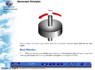 Gyroscopic Principles

 FIGURE 12-6
 Topple in a Vertical
 Gyro




                          Note at Figure 12-6 that a gyro whose spin axis is vertically mounted cannot drift but can only
                          topple.

                          Real Wander
                          6.      Whenever the spin axis actually moves relative to a fixed point in space, the gyro is said to be
                          suffering real wander, that is to say real drift, real topple or a composite of both.




Chapter 12 Page 8        © G LONGHURST 1999 All Rights Reserved Worldwide
 