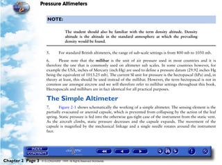 Pressure Altimeters

                       NOTE:

                                     The student should also be familiar with the term density altitude. Density
                                     altitude is the altitude in the standard atmosphere at which the prevailing
                                     density would be found.

                      5.        For standard British altimeters, the range of sub-scale settings is from 800 mb to 1050 mb.

                      6.     Please note that the millibar is the unit of air pressure used in most countries and it is
                      therefore the one that is commonly used on altimeter sub scales. In some countries however, for
                      example the USA, inches of Mercury (inch Hg) are used to define a pressure datum (29.92 inches Hg
                      being the equivalent of 1013.25 mb). The current SI unit for pressure is the hectopascal (hPa) and, in
                      theory at least, this should be used instead of the millibar. However, the term hectopascal is not in
                      common use amongst aircrew and we will therefore refer to millibar settings throughout this book.
                      Hectopascals and millibars are in fact identical for all practical purposes.

                      The Simple Altimeter
                      7.      Figure 2-1 shows schematically the working of a simple altimeter. The sensing element is the
                      partially evacuated or aneroid capsule, which is prevented from collapsing by the action of the leaf
                      spring. Static pressure is fed into the otherwise gas-tight case of the instrument from the static vent.
                      As the aircraft climbs, static pressure decreases and the capsule expands. The movement of the
                      capsule is magnified by the mechanical linkage and a single needle rotates around the instrument
                      face.




Chapter 2 Page 3   © G LONGHURST 1999 All Rights Reserved Worldwide
 