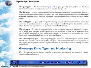 Gyroscopic Principles

                     The space gyro.    As illustrated at Figure 12-1, a space gyro has two gimbals and has total
                     freedom of movement about three axes, one of which is the spin axis.

                     The tied gyro. A gyro with two gimbals having freedom of movement in three planes, but which
                     is controlled by some external force, is called a tied gyro. An example of a tied gyro is the directional
                     gyroscopic indicator (DGI), where the spin axis is constrained to remain within the aircraft's yawing
                     plane.

                     The Earth gyro.      A gyro with two gimbals having freedom of movement in three planes, but
                     controlled by gravity, is called an Earth gyro. An example of an Earth gyro is the artificial horizon,
                     where the spin axis is constrained by gravity to remain Earth vertical.

                     The rate gyro.     A gyro with only one gimbal having freedom of movement about only two axes,
                     one of which is the spin axis, is called a rate gyro, and is designed to show rate of movement about
                     the axis which is mutually at right angles to the two axes of freedom. An example of a rate gyro is
                     found in the turn and slip indicator, or the turn co-ordinator.

                     The rate integrating gyro.       Rate integrating gyros are used in inertial navigation systems. As the
                     aircraft turns about the sensitive axis of the rate gyro a precession results and is used to generate an
                     error signal, the magnitude of which signifies the rate at which the aircraft is turning about the
                     sensitive axis.

                     Gyroscope Drive Types and Monitoring
                     15.   Gyroscopic instruments may either be air driven (by an engine-driven vacuum or pressure
                     pump), or electrically driven.




Chapter 12 Page 13   © G LONGHURST 1999 All Rights Reserved Worldwide
 
