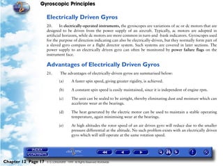 Gyroscopic Principles

                     Electrically Driven Gyros
                     20.      In electrically-operated instruments, the gyroscopes are variations of ac or dc motors that are
                     designed to be driven from the power supply of an aircraft. Typically, ac motors are adopted in
                     artificial horizons, while dc motors are more common in turn-and -bank indicators. Gyroscopes used
                     for the purpose of direction indicating can also be electrically-driven, but they normally form part of
                     a slaved gyro compass or a flight director system. Such systems are covered in later sections. The
                     power supply to an electrically driven gyro can often be monitored by power failure flags on the
                     instrument face.

                     Advantages of Electrically Driven Gyros
                     21.       The advantages of electrically-driven gyros are summarised below:

                              (a)       A faster spin speed, giving greater rigidity, is achieved.

                              (b)       A constant spin speed is easily maintained, since it is independent of engine rpm.

                              (c)       The unit can be sealed to be airtight, thereby eliminating dust and moisture which can
                                        accelerate wear at the bearings.

                              (d)       The heat generated by the electric motor can be used to maintain a stable operating
                                        temperature, again minimising wear at the bearings.

                              (e)       At high altitudes the rotor speed of an air driven gyro will reduce due to the smaller
                                        pressure differential at the altitude. No such problem exists with an electrically driven
                                        gyro which will still operate at the same rotation speed.




Chapter 12 Page 17   © G LONGHURST 1999 All Rights Reserved Worldwide
 