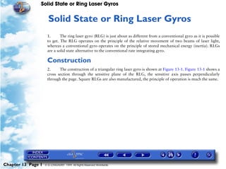 Solid State or Ring Laser Gyros


                     13   Solid State or Ring Laser Gyros
                     1.      The ring laser gyro (RLG) is just about as different from a conventional gyro as it is possible
                     to get. The RLG operates on the principle of the relative movement of two beams of laser light,
                     whereas a conventional gyro operates on the principle of stored mechanical energy (inertia). RLGs
                     are a solid state alternative to the conventional rate integrating gyro.

                     Construction
                     2.     The construction of a triangular ring laser gyro is shown at Figure 13-1. Figure 13-1 shows a
                     cross section through the sensitive plane of the RLG, the sensitive axis passes perpendicularly
                     through the page. Square RLGs are also manufactured, the principle of operation is much the same.




Chapter 13 Page 1   © G LONGHURST 1999 All Rights Reserved Worldwide
 