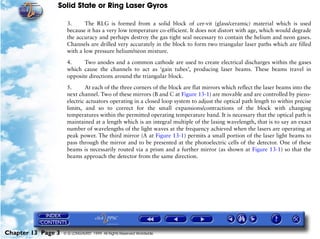 Solid State or Ring Laser Gyros

                     3.      The RLG is formed from a solid block of cer-vit (glass/ceramic) material which is used
                     because it has a very low temperature co-efficient. It does not distort with age, which would degrade
                     the accuracy and perhaps destroy the gas tight seal necessary to contain the helium and neon gases.
                     Channels are drilled very accurately in the block to form two triangular laser paths which are filled
                     with a low pressure helium/neon mixture.

                     4.     Two anodes and a common cathode are used to create electrical discharges within the gases
                     which cause the channels to act as ‘gain tubes’, producing laser beams. These beams travel in
                     opposite directions around the triangular block.

                     5.      At each of the three corners of the block are flat mirrors which reflect the laser beams into the
                     next channel. Two of these mirrors (B and C at Figure 13-1) are movable and are controlled by piezo-
                     electric actuators operating in a closed loop system to adjust the optical path length to within precise
                     limits, and so to correct for the small expansions/contractions of the block with changing
                     temperatures within the permitted operating temperature band. It is necessary that the optical path is
                     maintained at a length which is an integral multiple of the lasing wavelength, that is to say an exact
                     number of wavelengths of the light waves at the frequency achieved when the lasers are operating at
                     peak power. The third mirror (A at Figure 13-1) permits a small portion of the laser light beams to
                     pass through the mirror and to be presented at the photoelectric cells of the detector. One of these
                     beams is necessarily routed via a prism and a further mirror (as shown at Figure 13-1) so that the
                     beams approach the detector from the same direction.




Chapter 13 Page 3   © G LONGHURST 1999 All Rights Reserved Worldwide
 