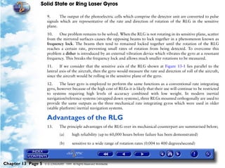 Solid State or Ring Laser Gyros

                     9.      The output of the photoelectric cells which comprise the detector unit are converted to pulse
                     signals which are representative of the rate and direction of rotation of the RLG in the sensitive
                     plane.

                     10.    One problem remains to be solved. When the RLG is not rotating in its sensitive plane, scatter
                     from the mirrored surfaces causes the opposing beams to lock together in a phenomenon known as
                     frequency lock. The beams then tend to remained locked together until the rotation of the RLG
                     reaches a certain rate, preventing small rates of rotation from being detected. To overcome this
                     problem a dither is introduced by an external vibration device which vibrates the gyro at a resonant
                     frequency. This breaks the frequency lock and allows much smaller rotations to be measured.

                     11.     If we consider that the sensitive axis of the RLG shown at Figure 13-1 lies parallel to the
                     lateral axis of the aircraft, then the gyro would measure the rate and direction of roll of the aircraft,
                     since the aircraft would be rolling in the sensitive plane of the gyro.

                     12.     The laser gyro is employed to perform the same functions as a conventional rate integrating
                     gyro, however because of the high cost of RLGs it is likely that their use will continue to be restricted
                     to systems requiring high levels of accuracy combined with low weight. In modern inertial
                     navigation/reference systems (strapped down systems), three RLGs mounted orthogonally are used to
                     provide the same outputs as the three mechanical rate integrating gyros which were used in older
                     (stable platform) inertial navigation systems.

                     Advantages of the RLG
                     13.       The principle advantages of the RLG over its mechanical counterpart are summarised below;

                               (a)      high reliability (up to 60,000 hours before failure has been demonstrated)

                               (b)      sensitive to a wide range of rotation rates (0.004 to 400 degrees/second)




Chapter 13 Page 5   © G LONGHURST 1999 All Rights Reserved Worldwide
 