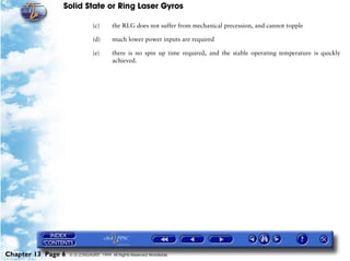 Solid State or Ring Laser Gyros

                               (c)      the RLG does not suffer from mechanical precession, and cannot topple

                               (d)      much lower power inputs are required

                               (e)      there is no spin up time required, and the stable operating temperature is quickly
                                        achieved.




Chapter 13 Page 6   © G LONGHURST 1999 All Rights Reserved Worldwide
 