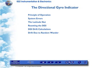 022 Instrumentation & Electronics

                             The Directional Gyro Indicator

                       Principle of Operation
                       System Errors
                       The Latitude Nut
                       Resetting the DGI
                       DGI Drift Calculations
                       Drift Due to Random Wander




© G LONGHURST 1999 All Rights Reserved Worldwide
 