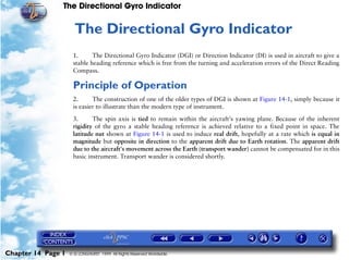The Directional Gyro Indicator


                     14   The Directional Gyro Indicator
                     1.      The Directional Gyro Indicator (DGI) or Direction Indicator (DI) is used in aircraft to give a
                     stable heading reference which is free from the turning and acceleration errors of the Direct Reading
                     Compass.

                     Principle of Operation
                     2.      The construction of one of the older types of DGI is shown at Figure 14-1, simply because it
                     is easier to illustrate than the modern type of instrument.

                     3.      The spin axis is tied to remain within the aircraft's yawing plane. Because of the inherent
                     rigidity of the gyro a stable heading reference is achieved relative to a fixed point in space. The
                     latitude nut shown at Figure 14-1 is used to induce real drift, hopefully at a rate which is equal in
                     magnitude but opposite in direction to the apparent drift due to Earth rotation. The apparent drift
                     due to the aircraft's movement across the Earth (transport wander) cannot be compensated for in this
                     basic instrument. Transport wander is considered shortly.




Chapter 14 Page 1   © G LONGHURST 1999 All Rights Reserved Worldwide
 
