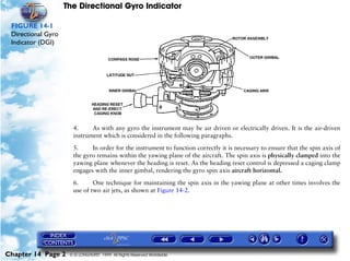 The Directional Gyro Indicator

 FIGURE 14-1
 Directional Gyro
 Indicator (DGI)




                      4.     As with any gyro the instrument may be air driven or electrically driven. It is the air-driven
                      instrument which is considered in the following paragraphs.

                      5.     In order for the instrument to function correctly it is necessary to ensure that the spin axis of
                      the gyro remains within the yawing plane of the aircraft. The spin axis is physically clamped into the
                      yawing plane whenever the heading is reset. As the heading reset control is depressed a caging clamp
                      engages with the inner gimbal, rendering the gyro spin axis aircraft horizontal.
                      6.      One technique for maintaining the spin axis in the yawing plane at other times involves the
                      use of two air jets, as shown at Figure 14-2.




Chapter 14 Page 2    © G LONGHURST 1999 All Rights Reserved Worldwide
 