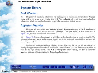 The Directional Gyro Indicator

                     System Errors
                     Real Wander
                     10.     The gyro will inevitably suffer from real wander, due to mechanical imperfections. Any real
                     topple will be corrected as previously described. Any real drift will result in erroneous heading
                     indications, which can only be eliminated by periodic resetting of the instrument.

                     Apparent Wander
                     11.     The gyro will also suffer from apparent wander. Apparent drift due to Earth rotation was
                     briefly considered in the section entitled Gyroscopic Principles where it was illustrated at
                     Figure 14-2, but now a closer look is necessary.

                     12.     Figure 14-3 shows the spin axis of a DGI correctly aligned with true north at time B1. The
                     spin axis defines gyro north, and so at time B1 gyro north and true north are coincident, and the DGI
                     is reading correctly.

                     13.    Assume that the gyro is perfectly balanced (no real drift), and that the aircraft is stationary. At
                     time B2 the apparent drift due to Earth rotation has caused the spin axis, and therefore gyro north, to
                     move to the right of true north. The DGI is consequently under-reading, and this is caused by
                     apparent drift due to Earth rotation in the northern hemisphere.




Chapter 14 Page 4   © G LONGHURST 1999 All Rights Reserved Worldwide
 