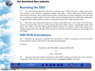 The Directional Gyro Indicator

                     Resetting the DGI
                     27.    You will already appreciate that due to gimbal error a DGI will show a slight, short-term
                     error during a turn, whereas a magnetic compass will suffer a similar short-term problem during
                     turns and accelerations, due to both inertia and the Z field effect (see later). However, over the long
                     term a magnetic compass will prove to be a fairly accurate heading reference, whilst the combination
                     of apparent drift and real drift in a DGI, if unchecked, will result in large heading errors.

                     28.      Real drift rates associated with early versions of the DGI were in the order of ±16°/hr, later
                     versions managed drift rates of ±12°/hr (electrically driven DGIs achieve considerably better drift
                     rates). The need to reset the DGI regularly should therefore be obvious. Such resets, based on a
                     reliable compass direction, should only be carried out with the aircraft in smooth air and straight and
                     level flight.

                     DGI Drift Calculations
                     29.     Should it be required to calculate the total drift of a DGI, a comparison of all the known
                     errors should be made as described in the following paragraphs.

                     To revise:

                                                      Total Drift = Real Drift (RD) + Apparent Drift (AD)
                                                                              or
                                                                        TD = RD + AD
                     30.  Apparent drift will comprise drift due to the Earth's rotation and drift due to the east/west
                     component of the aircraft's track (normally known as transport wander), therefore:




Chapter 14 Page 11   © G LONGHURST 1999 All Rights Reserved Worldwide
 