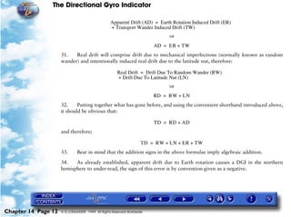 The Directional Gyro Indicator

                                                  Apparent Drift (AD) = Earth Rotation Induced Drift (ER)
                                                  + Transport Wander Induced Drift (TW)
                                                                             or
                                                                        AD = ER + TW
                     31.   Real drift will comprise drift due to mechanical imperfections (normally known as random
                     wander) and intentionally induced real drift due to the latitude nut, therefore:

                                                      Real Drift = Drift Due To Random Wander (RW)
                                                      + Drift Due To Latitude Nut (LN)
                                                                             or
                                                                        RD = RW + LN
                     32.     Putting together what has gone before, and using the convenient shorthand introduced above,
                     it should be obvious that:

                                                                        TD = RD + AD
                     and therefore;

                                                                   TD = RW + LN + ER + TW
                     33.      Bear in mind that the addition signs in the above formulae imply algebraic addition.

                     34.   As already established, apparent drift due to Earth rotation causes a DGI in the northern
                     hemisphere to under-read, the sign of this error is by convention given as a negative.




Chapter 14 Page 12   © G LONGHURST 1999 All Rights Reserved Worldwide
 