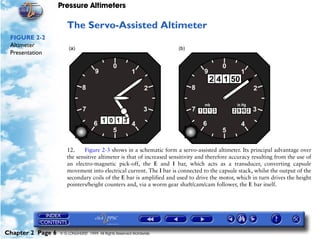 Pressure Altimeters

                      The Servo-Assisted Altimeter
 FIGURE 2-2
 Altimeter
 Presentation




                      12.    Figure 2-3 shows in a schematic form a servo-assisted altimeter. Its principal advantage over
                      the sensitive altimeter is that of increased sensitivity and therefore accuracy resulting from the use of
                      an electro-magnetic pick-off, the E and I bar, which acts as a transducer, converting capsule
                      movement into electrical current. The I bar is connected to the capsule stack, whilst the output of the
                      secondary coils of the E bar is amplified and used to drive the motor, which in turn drives the height
                      pointers/height counters and, via a worm gear shaft/cam/cam follower, the E bar itself.




Chapter 2 Page 6   © G LONGHURST 1999 All Rights Reserved Worldwide
 