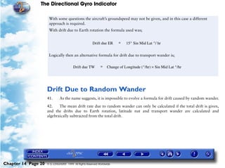 The Directional Gyro Indicator

                      With some questions the aircraft’s groundspeed may not be given, and in this case a different
                      approach is required.
                      With drift due to Earth rotation the formula used was;


                                                       Drift due ER      =   15° Sin Mid Lat °/ hr


                      Logically then an alternative formula for drift due to transport wander is;

                                        Drift due TW         =    Change of Longitude (°/hr) × Sin Mid Lat °/hr




                     Drift Due to Random Wander
                     41.      As the name suggests, it is impossible to evolve a formula for drift caused by random wander.

                     42.    The mean drift rate due to random wander can only be calculated if the total drift is given,
                     and the drifts due to Earth rotation, latitude nut and transport wander are calculated and
                     algebraically subtracted from the total drift.




Chapter 14 Page 20   © G LONGHURST 1999 All Rights Reserved Worldwide
 