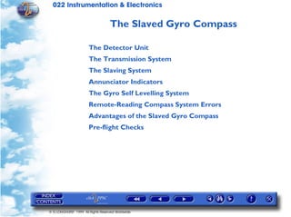 022 Instrumentation & Electronics

                                   The Slaved Gyro Compass

                       The Detector Unit
                       The Transmission System
                       The Slaving System
                       Annunciator Indicators
                       The Gyro Self Levelling System
                       Remote-Reading Compass System Errors
                       Advantages of the Slaved Gyro Compass
                       Pre-flight Checks




© G LONGHURST 1999 All Rights Reserved Worldwide
 