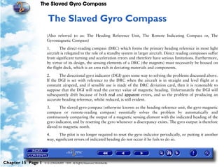 The Slaved Gyro Compass


                     15   The Slaved Gyro Compass
                     (Also referred to as: The Heading Reference Unit, The Remote Indicating Compass or, The
                     Gyromagnetic Compass)

                     1.      The direct-reading compass (DRC) which forms the primary heading reference in most light
                     aircraft is relegated to the role of a standby system in larger aircraft. Direct reading compasses suffer
                     from significant turning and acceleration errors and therefore have serious limitations. Furthermore,
                     by virtue of its design, the sensing elements of a DRC (the magnets) must necessarily be housed on
                     the flight deck, which is an area rich in deviating materials and components.

                     2.     The directional gyro indicator (DGI) goes some way to solving the problems discussed above.
                     If the DGI is set with reference to the DRC when the aircraft is in straight and level flight at a
                     constant airspeed, and if sensible use is made of the DRC deviation card, then it is reasonable to
                     suppose that the DGI will read the correct value of magnetic heading. Unfortunately the DGI will
                     subsequently drift because of both real and apparent errors, and so the problem of producing an
                     accurate heading reference, whilst reduced, is still evident.

                     3.      The slaved gyro compass (otherwise known as the heading reference unit, the gyro magnetic
                     compass or remote-reading compass) essentially solves the problem by automatically and
                     continuously comparing the output of a magnetic sensing element with the indicated heading of the
                     gyro indicator, and by resetting the gyro whenever a discrepancy exists. The gyro output is therefore
                     slaved to magnetic north.

                     4.     The pilot is no longer required to reset the gyro indicator periodically, or putting it another
                     way, significant errors of indicated heading do not occur if he fails to do so.




Chapter 15 Page 1   © G LONGHURST 1999 All Rights Reserved Worldwide
 