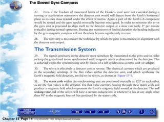 The Slaved Gyro Compass

                     27.     Even if the freedom of movement limits of the Hooke's joint were not exceeded during a
                     turning or acceleration manoeuvre the detector unit would still depart from the Earth's horizontal
                     plane as its own mass reacted under the effect of inertia. Again a part of the Earth's Z component
                     would be sensed and the gyro would eventually become misaligned. In order to minimise this error
                     the gyro unit is precessed to align itself to the detector output at a slow rate (only 2° per minute
                     typically) during normal operation. During any manoeuvre of limited duration the heading indicated
                     by the gyro magnetic compass will not therefore become significantly in error.

                     28.    The next step is to consider the technique by which the gyro is maintained in alignment with
                     the detector unit output.

                     The Transmission System
                     29.     The signals generated in the detector must somehow be transmitted to the gyro unit in order
                     to keep the gyro slaved to (or synchronised with) magnetic north as determined by the detector. This
                     is achieved within the synchronising unit by means of a self synchronous control unit (or selsyn).

                     30.    The selsyn is effectively a detector unit in reverse. The electrical currents which are produced
                     in the secondary windings of the flux valves within the detector unit, and which synthesise the
                     Earth's magnetic field direction, are fed to the selsyn, as shown at Figure 15-1.

                     31.     The stator coils within the synchronising unit are positioned mutually at 120° to each other,
                     as are the flux valves in the detector. The flux valve currents flowing through these stator coils will
                     produce a magnetic field which represents the Earth's magnetic field sensed at the detector. The null
                     seeking rotor coil of the selsyn will have a current induced into it whenever it lies at any angle other
                     than 90° to the magnetic lines of flux produced by the stator coils.




Chapter 15 Page 14   © G LONGHURST 1999 All Rights Reserved Worldwide
 