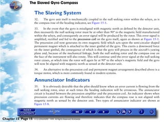 The Slaved Gyro Compass

                     The Slaving System
                     32.    The gyro unit itself is mechanically coupled to the null seeking rotor within the selsyn, as is
                     the compass rose of the heading indicator, see Figure 15-1.

                     33.     In the event that the gyro is misaligned with magnetic north as defined by the detector unit,
                     then necessarily the null seeking rotor must be at other than 90° to the magnetic field manufactured
                     within the selsyn, and consequently an error signal will be produced by the rotor. This error signal is
                     amplified, rectified and fed to the precession coil on the gyro itself, again as shown at Figure 15-1.
                     The precession coil now generates its own magnetic field which acts upon the semi-circular shaped
                     permanent magnet which is attached to the inner gimbal of the gyro. This exerts a downward force
                     on the inner gimbal, the consequence of which is that the gyro will precess in the aircraft's yawing
                     plane and, because of the mechanical linkage, both the null seeking rotor and the compass rose on
                     the face of the instrument will also rotate. This will continue until the error signal at the null seeking
                     rotor ceases, at which time the rotor will again lie at 90° to the selsyn's magnetic field and the gyro
                     will now be aligned with magnetic north as sensed at the detector unit.

                     34.    An alternative to the precession coil and permanent magnet arrangement described above is a
                     torque motor, which is more commonly found in modern systems.

                     Annunciator Indicators
                     35.     It is obviously desirable that the pilot should know when an error current is flowing from the
                     null seeking rotor, since at such times the heading indication will be erroneous. The annunciator
                     circuit is located between the precession amplifier and the precession coil. An indicator shows when
                     precession currents are flowing and therefore indicates that the compass rose is not aligned with
                     magnetic north as sensed by the detector unit. Two types of annunciator indicator are shown at
                     Figure 15-8.




Chapter 15 Page 15   © G LONGHURST 1999 All Rights Reserved Worldwide
 