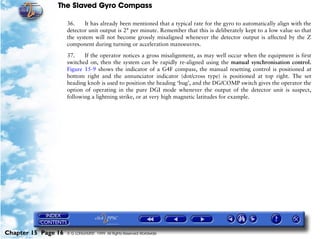 The Slaved Gyro Compass

                     36.    It has already been mentioned that a typical rate for the gyro to automatically align with the
                     detector unit output is 2° per minute. Remember that this is deliberately kept to a low value so that
                     the system will not become grossly misaligned whenever the detector output is affected by the Z
                     component during turning or acceleration manoeuvres.

                     37.    If the operator notices a gross misalignment, as may well occur when the equipment is first
                     switched on, then the system can be rapidly re-aligned using the manual synchronisation control.
                     Figure 15-9 shows the indicator of a G4F compass, the manual resetting control is positioned at
                     bottom right and the annunciator indicator (dot/cross type) is positioned at top right. The set
                     heading knob is used to position the heading ‘bug’, and the DG/COMP switch gives the operator the
                     option of operating in the pure DGI mode whenever the output of the detector unit is suspect,
                     following a lightning strike, or at very high magnetic latitudes for example.




Chapter 15 Page 16   © G LONGHURST 1999 All Rights Reserved Worldwide
 