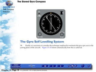 The Slaved Gyro Compass

 FIGURE 15-9
 G4F Compass
 Indicator




                     The Gyro Self Levelling System
                     38.   Finally it is necessary to consider the technique employed to maintain the gyro spin axis in the
                     yawing plane of the aircraft. Figure 15-10 shows schematically how this is achieved.




Chapter 15 Page 18   © G LONGHURST 1999 All Rights Reserved Worldwide
 