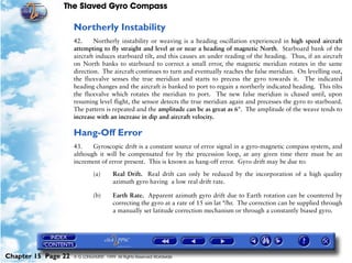 The Slaved Gyro Compass

                     Northerly Instability
                     42.     Northerly instability or weaving is a heading oscillation experienced in high speed aircraft
                     attempting to fly straight and level at or near a heading of magnetic North. Starboard bank of the
                     aircraft induces starboard tilt, and this causes an under reading of the heading. Thus, if an aircraft
                     on North banks to starboard to correct a small error, the magnetic meridian rotates in the same
                     direction. The aircraft continues to turn and eventually reaches the false meridian. On levelling out,
                     the fluxvalve senses the true meridian and starts to precess the gyro towards it. The indicated
                     heading changes and the aircraft is banked to port to regain a northerly indicated heading. This tilts
                     the fluxvalve which rotates the meridian to port. The new false meridian is chased until, upon
                     resuming level flight, the sensor detects the true meridian again and precesses the gyro to starboard.
                     The pattern is repeated and the amplitude can be as great as 6°. The amplitude of the weave tends to
                     increase with an increase in dip and aircraft velocity.

                     Hang-Off Error
                     43.    Gyroscopic drift is a constant source of error signal in a gyro-magnetic compass system, and
                     although it will be compensated for by the precession loop, at any given time there must be an
                     increment of error present. This is known as hang-off error. Gyro drift may be due to:

                              (a)       Real Drift. Real drift can only be reduced by the incorporation of a high quality
                                        azimuth gyro having a low real drift rate.

                              (b)       Earth Rate. Apparent azimuth gyro drift due to Earth rotation can be countered by
                                        correcting the gyro at a rate of 15 sin lat °/hr. The correction can be supplied through
                                        a manually set latitude correction mechanism or through a constantly biased gyro.




Chapter 15 Page 22   © G LONGHURST 1999 All Rights Reserved Worldwide
 