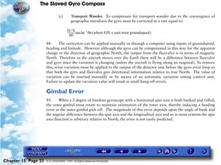 The Slaved Gyro Compass

                              (c)       Transport Wander. To compensate for transport wander due to the convergence of
                                        geographic meridians the gyro must be corrected at a rate equal to:

                                     G⁄S
                                     ---------- tan lat °/hr ( where G/S = east-west groundspeed )
                                              -
                                        60

                     44.     The correction can be applied manually or through a computer using inputs of groundspeed,
                     heading and latitude. However although the gyro can be compensated in this way for the apparent
                     change in the direction of geographic North, the output from the fluxvalve is in terms of magnetic
                     North. Therefore as the aircraft moves over the Earth there will be a difference between fluxvalve
                     and gyro since the variation is changing (unless the aircraft is flying along an isogonal). To remove
                     this, error variation must be applied to the output of the detector unit before the gyro error loop so
                     that both the gyro and fluxvalve give directional information relative to true North. The value of
                     variation can be inserted manually or by means of an automatic variation setting control unit.
                     Failure to update the variation value will result in small hang-off errors.

                     Gimbal Error
                     45.     When a 2 degree of freedom gyroscope with a horizontal spin axis is both banked and rolled,
                     the outer gimbal must rotate to maintain orientation of the rotor axis, thereby inducing a heading
                     error at the outer gimbal pick-off. The magnitude of this error depends upon the angle of bank and
                     the angular difference between the spin axis and the longitudinal axis and as in most systems the spin
                     axis direction is arbitrary relative to North, the error is not easily predicted.




Chapter 15 Page 23   © G LONGHURST 1999 All Rights Reserved Worldwide
 