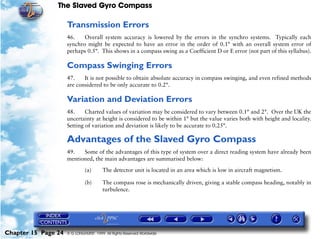 The Slaved Gyro Compass

                     Transmission Errors
                     46.    Overall system accuracy is lowered by the errors in the synchro systems. Typically each
                     synchro might be expected to have an error in the order of 0.1° with an overall system error of
                     perhaps 0.5°. This shows in a compass swing as a Coefficient D or E error (not part of this syllabus).

                     Compass Swinging Errors
                     47.    It is not possible to obtain absolute accuracy in compass swinging, and even refined methods
                     are considered to be only accurate to 0.2°.

                     Variation and Deviation Errors
                     48.     Charted values of variation may be considered to vary between 0.1° and 2°. Over the UK the
                     uncertainty at height is considered to be within 1° but the value varies both with height and locality.
                     Setting of variation and deviation is likely to be accurate to 0.25°.

                     Advantages of the Slaved Gyro Compass
                     49.   Some of the advantages of this type of system over a direct reading system have already been
                     mentioned, the main advantages are summarised below:

                              (a)       The detector unit is located in an area which is low in aircraft magnetism.

                              (b)       The compass rose is mechanically driven, giving a stable compass heading, notably in
                                        turbulence.




Chapter 15 Page 24   © G LONGHURST 1999 All Rights Reserved Worldwide
 