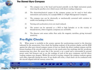 The Slaved Gyro Compass

                              (c)       The compass rose is flat faced and located centrally on the flight instrument panel,
                                        removing the parallax error which occurs with direct reading compasses.

                              (d)       The electro/mechanical output of the compass system can be used to feed other
                                        instruments and systems, for example RMIs or a Flight Management Computer.

                              (e)       The compass rose can be electrically or mechanically corrected with variation to
                                        enable true headings to be flown.

                              (f)       Turning and acceleration errors are much reduced.

                              (g)       The system can be operated as a DGI in high latitudes or in the vicinity of
                                        thunderstorms, where magnetic compasses are unreliable.

                              (h)       The detector unit senses rather than seeks the magnetic meridian, giving increased
                                        sensitivity.

                     Pre-flight Checks
                     50.     When power is available to the system, operate the synchronising control in the direction
                     indicated by the annunciator. Now check the heading readouts of the primary display and the RMI
                     against the other gyro slaved compass system (if two are fitted), the direct reading compass and the
                     known heading of the aircraft (with reference to the stand centre line markings and the aerodrome
                     manoeuvring area chart. Be aware that if the aircraft is on a stand and is surrounded by ground
                     power units, fuel bowsers and so on, the readings of each of the gyro compasses and the direct
                     reading compass may disagree. Whilst the aircraft is taxiing, compare the compass readouts against
                     each other, especially during the turns. If any doubt still exists, a final check can be conducted with
                     the aircraft aligned with the runway centre line.




Chapter 15 Page 25   © G LONGHURST 1999 All Rights Reserved Worldwide
 