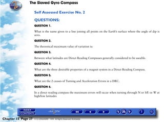 The Slaved Gyro Compass

                     Self Assessed Exercise No. 2

                     QUESTIONS:
                     QUESTION 1.

                     What is the name given to a line joining all points on the Earth’s surface where the angle of dip is
                     zero.

                     QUESTION 2.

                     The theoretical maximum value of variation is:

                     QUESTION 3.

                     Between what latitudes are Direct Reading Compasses generally considered to be useable.

                     QUESTION 4.

                     What are the three desirable properties of a magnet system in a Direct Reading Compass.

                     QUESTION 5.

                     What are the 2 causes of Turning and Acceleration Errors in a DRC.

                     QUESTION 6.

                     In a direct reading compass the maximum errors will occur when turning through N or S/E or W at
                     high/low latitudes




Chapter 15 Page 27   © G LONGHURST 1999 All Rights Reserved Worldwide
 