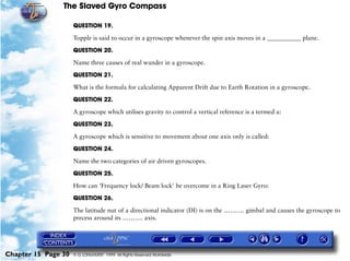 The Slaved Gyro Compass

                     QUESTION 19.

                     Topple is said to occur in a gyroscope whenever the spin axis moves in a ___________ plane.

                     QUESTION 20.

                     Name three causes of real wander in a gyroscope.

                     QUESTION 21.

                     What is the formula for calculating Apparent Drift due to Earth Rotation in a gyroscope.

                     QUESTION 22.

                     A gyroscope which utilises gravity to control a vertical reference is a termed a:

                     QUESTION 23.

                     A gyroscope which is sensitive to movement about one axis only is called:

                     QUESTION 24.

                     Name the two categories of air driven gyroscopes.

                     QUESTION 25.

                     How can 'Frequency lock/ Beam lock' be overcome in a Ring Laser Gyro:

                     QUESTION 26.

                     The latitude nut of a directional indicator (DI) is on the ………. gimbal and causes the gyroscope to
                     precess around its ………. axis.




Chapter 15 Page 30   © G LONGHURST 1999 All Rights Reserved Worldwide
 
