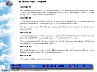 The Slaved Gyro Compass

                     QUESTION 27.

                     In a directional indicator (DI) the random wander is -4°/hr. The latitude nut is adjusted for latitude
                     50°S and the aircraft is flying west along the parallel of 30°N at a groundspeed of 240kt. The total
                     hourly rate of change of indication of the DI is:

                     QUESTION 28.

                     A directional gyro in an aircraft is corrected to give zero drift when the aircraft is stationary on the
                     ground at latitude 48°N. Assuming the gyro to be free from random wander:

                     The gyro is set to read 100°. The gyro reading after 45mins when stationary on the ground at
                     latitude 25°S is:

                     QUESTION 29.

                     A directional gyro in an aircraft is corrected to give zero drift when the aircraft is stationary on the
                     ground at latitude 48°N. Assuming the gyro to be free from random wander:

                     The gyro is set to read 090°. The gyro reading after flying for 80 mins, on a track of 090°T along the
                     parallel of 20°N, at a groundspeed of 540kts is:

                     QUESTION 30.

                     If a simple fluxvalve lies in line with the H component of the earth’s magnetic field, the current
                     induced in the pick-off coil will be maximum/minimum.

                     QUESTION 31.

                     The purpose of a fluxvalve detector unit is:




Chapter 15 Page 31   © G LONGHURST 1999 All Rights Reserved Worldwide
 