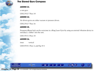 The Slaved Gyro Compass

                     ANSWER 23.

                     a rate gyro

                     CH12 P12-7 Para 14

                     ANSWER 24.

                     Air driven gyros are either vacuum or pressure driven.

                     CH12 P12-7 Para 16

                     ANSWER 25.

                     Frequency/Beam lock can be overcome in a Ring Laser Gyro by using an external vibration device to
                     introduce a 'dither' into the unit.

                     CH13 P13-3 Para 10

                     ANSWER 26.

                     inner          vertical

                     CH14 P14-1 Para 3, and Fig 14-1




Chapter 15 Page 38   © G LONGHURST 1999 All Rights Reserved Worldwide
 