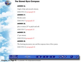 The Slaved Gyro Compass

                     ANSWER 36.

                     Angle of dip and aircraft velocity.

                     CH15 P15-13 paragraph 42

                     ANSWER 37.

                     Hookes joint

                     CH15 P15-7 paragraph 25

                     ANSWER 38.

                     plus or minus 25° in pitch and roll.

                     CH15 P15-7 paragraph 25

                     ANSWER 39.

                     2° per minute

                     CH15 P15-8 paragraph 27

                     ANSWER 40.

                     The limiting precession rate and the response time of the system.

                     CH15 P15-11 paragraph 41




Chapter 15 Page 42   © G LONGHURST 1999 All Rights Reserved Worldwide
 