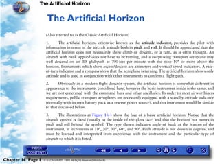 The Artificial Horizon


                     16   The Artificial Horizon
                     (Also referred to as the Classic Artificial Horizon)

                     1.       The artificial horizon, otherwise known as the attitude indicator, provides the pilot with
                     information in terms of the aircraft attitude both in pitch and roll. It should be appreciated that the
                     artificial horizon does not necessarily show climb or descent, or a turn, as is often thought. An
                     aircraft with bank applied does not have to be turning, and a swept-wing transport aeroplane may
                     well descend on an ILS glidepath at 700 feet per minute with the nose 10° or more above the
                     horizon. Instruments which show ascent/descent are altimeters and vertical speed indicators. A rate-
                     of-turn indicator and a compass show that the aeroplane is turning. The artificial horizon shows only
                     attitude and is used in conjunction with other instruments to confirm a flight path.

                     2.      Obviously in a modern flight director system, the artificial horizon is somewhat different in
                     appearance to the instruments considered here, however the basic instrument inside is the same, and
                     we are not concerned with the command bars and other ancillaries. In order to meet airworthiness
                     requirements, public transport aeroplanes are necessarily equipped with a standby attitude indicator
                     (normally with its own battery pack as a reserve power source), and this instrument would be similar
                     to that discussed below.

                     3.      The illustrations at Figure 16-1 show the face of a basic artificial horizon. Notice that the
                     aircraft symbol is fixed (usually to the inside of the glass face) and that the horizon bar moves in
                     pitch and roll behind the symbol. The type shown indicates angle of bank at the bottom of the
                     instrument, at increments of 10°, 20°, 30°, 60°, and 90°. Pitch attitude is not shown in degrees, and
                     must be learned and interpreted from experience with the instrument and the particular type of
                     aircraft to which it is fitted.




Chapter 16 Page 1   © G LONGHURST 1999 All Rights Reserved Worldwide
 