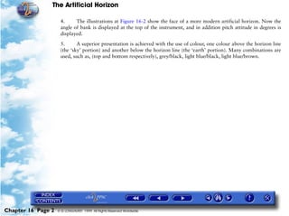 The Artificial Horizon

                     4.     The illustrations at Figure 16-2 show the face of a more modern artificial horizon. Now the
                     angle of bank is displayed at the top of the instrument, and in addition pitch attitude in degrees is
                     displayed.

                     5.      A superior presentation is achieved with the use of colour, one colour above the horizon line
                     (the ‘sky’ portion) and another below the horizon line (the ‘earth’ portion). Many combinations are
                     used, such as, (top and bottom respectively), grey/black, light blue/black, light blue/brown.




Chapter 16 Page 2   © G LONGHURST 1999 All Rights Reserved Worldwide
 