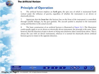 The Artificial Horizon

                     Principle of Operation
                     6.      The artificial horizon employs an Earth gyro, the spin axis of which is maintained Earth
                     vertical under the influence of gravity, regardless of whether the instrument is air driven or
                     electrically driven.

                     7.     Appreciate that the beam bar (the horizon line on the front of the instrument) is controlled,
                     through suitable linkages, by the gyro gimbals. The aircraft symbol is attached to the instrument
                     casing and therefore to the actual aircraft.

                     8.     The basic construction of an artificial horizon is illustrated at Figure 16-3. The illustration
                     could equally apply to an air driven or electrically driven instrument, the principle is the same. Note,
                     however, that the direction of spin is shown as being anti-clockwise when viewed from above. This is
                     always the case with air driven instruments, whereas it is normal for electrically driven artificial
                     horizon gyros to rotate in the opposite direction.




Chapter 16 Page 5   © G LONGHURST 1999 All Rights Reserved Worldwide
 