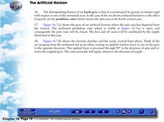 The Artificial Horizon

                     16.    The distinguishing feature of an Earth gyro is that it is constrained by gravity to remain rigid
                     with respect to one of the terrestrial axes. In the case of the air driven artificial horizon it is the effect
                     of gravity on the pendulous vanes which retains the spin axis in the Earth vertical axis.

                     17.     Figure 16-7(a) shows the gyro of an artificial horizon where the spin axis has departed from
                     the vertical. The starboard pendulous vane which is visible at Figure 16-7(a) is open, and
                     consequently the port vane will be closed. The fore and aft vanes will be unaffected by the topple
                     illustrated in this case.
                     18.     Figure 16-7(b) shows the erection chamber and the vanes, viewed from above. Think of the
                     air escaping from the starboard slot as jet eflux, causing an applied reactive force to act on the gyro
                     in the opposite direction. This applied force is precessed through 90° in the direction of spin and re-
                     erects the toppled gyro. The same principle will apply, whatever the direction of topple.




Chapter 16 Page 10   © G LONGHURST 1999 All Rights Reserved Worldwide
 