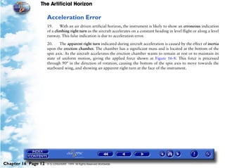 The Artificial Horizon

                     Acceleration Error
                     19.     With an air driven artificial horizon, the instrument is likely to show an erroneous indication
                     of a climbing right turn as the aircraft accelerates on a constant heading in level flight or along a level
                     runway. This false indication is due to acceleration error.

                     20.    The apparent right turn indicated during aircraft acceleration is caused by the effect of inertia
                     upon the erection chamber. The chamber has a significant mass and is located at the bottom of the
                     spin axis. As the aircraft accelerates the erection chamber wants to remain at rest or to maintain its
                     state of uniform motion, giving the applied force shown at Figure 16-8. This force is precessed
                     through 90° in the direction of rotation, causing the bottom of the spin axis to move towards the
                     starboard wing, and showing an apparent right turn at the face of the instrument.




Chapter 16 Page 12   © G LONGHURST 1999 All Rights Reserved Worldwide
 