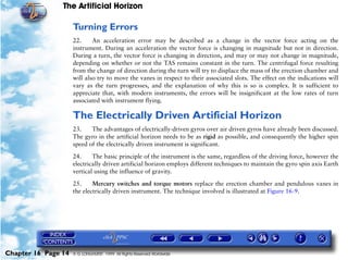 The Artificial Horizon

                     Turning Errors
                     22.     An acceleration error may be described as a change in the vector force acting on the
                     instrument. During an acceleration the vector force is changing in magnitude but not in direction.
                     During a turn, the vector force is changing in direction, and may or may not change in magnitude,
                     depending on whether or not the TAS remains constant in the turn. The centrifugal force resulting
                     from the change of direction during the turn will try to displace the mass of the erection chamber and
                     will also try to move the vanes in respect to their associated slots. The effect on the indications will
                     vary as the turn progresses, and the explanation of why this is so is complex. It is sufficient to
                     appreciate that, with modern instruments, the errors will be insignificant at the low rates of turn
                     associated with instrument flying.

                     The Electrically Driven Artificial Horizon
                     23.    The advantages of electrically-driven gyros over air driven gyros have already been discussed.
                     The gyro in the artificial horizon needs to be as rigid as possible, and consequently the higher spin
                     speed of the electrically driven instrument is significant.

                     24.     The basic principle of the instrument is the same, regardless of the driving force, however the
                     electrically driven artificial horizon employs different techniques to maintain the gyro spin axis Earth
                     vertical using the influence of gravity.

                     25.     Mercury switches and torque motors replace the erection chamber and pendulous vanes in
                     the electrically driven instrument. The technique involved is illustrated at Figure 16-9.




Chapter 16 Page 14   © G LONGHURST 1999 All Rights Reserved Worldwide
 