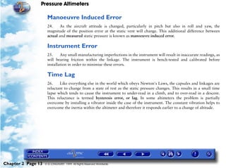Pressure Altimeters

                     Manoeuvre Induced Error
                     24.     As the aircraft attitude is changed, particularly in pitch but also in roll and yaw, the
                     magnitude of the position error at the static vent will change. This additional difference between
                     actual and measured static pressure is known as manoeuvre induced error.

                     Instrument Error
                     25.     Any small manufacturing imperfections in the instrument will result in inaccurate readings, as
                     will bearing friction within the linkage. The instrument is bench-tested and calibrated before
                     installation in order to minimise these errors.

                     Time Lag
                     26.    Like everything else in the world which obeys Newton's Laws, the capsules and linkages are
                     reluctant to change from a state of rest as the static pressure changes. This results in a small time
                     lapse which tends to cause the instrument to under-read in a climb, and to over-read in a descent.
                     This reluctance is termed hysteresis error, or lag. In some altimeters the problem is partially
                     overcome by installing a vibrator inside the case of the instrument. The constant vibration helps to
                     overcome the inertia within the altimeter and therefore it responds earlier to a change of altitude.




Chapter 2 Page 13   © G LONGHURST 1999 All Rights Reserved Worldwide
 