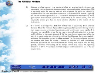 The Artificial Horizon

                              (b)       Cut-out switches (mercury type inertia switches) are attached to the airframe and
                                        ensure that current flow to the torque motors is interrupted during accelerations. This
                                        is necessary since the mercury switches which control the gyro are affected by
                                        accelerations in the same way as the vanes in an air driven artificial horizon. Typically,
                                        the cut-out switches operate at 0.18 G acceleration. In any event the electrically driven
                                        gyro suffers from smaller acceleration errors than its air driven cousin, since the
                                        electrically driven gyro has no heavy erection chamber at the bottom of the
                                        instrument.

                              (c)       It is normal to incorporate a fast erect button with an electrically driven artificial
                                        horizon. When this button is depressed the magnitude of the currents flowing into the
                                        two torque motors is increased significantly, and so the gyro erects rapidly. It is
                                        obviously not a good idea to use the fast erect system unless the aircraft is in straight
                                        and level flight at a constant airspeed. If the fast erect button is depressed whilst the
                                        aircraft is manoeuvring, the effect of inertia/centrifugal force on the mercury switches
                                        will cause the instrument to erect to a false horizon. The fast erection button increases
                                        the erection rate from the normal 5°/minute to between 120 and 180°/minute.
                                        However, because of the increased current this facility must not be used for long
                                        periods, otherwise overheating of the torque motor may occur. An operating
                                        limitation of 15 or 30 seconds is normally imposed on the continuous use of the fast
                                        erect system.




Chapter 16 Page 18   © G LONGHURST 1999 All Rights Reserved Worldwide
 