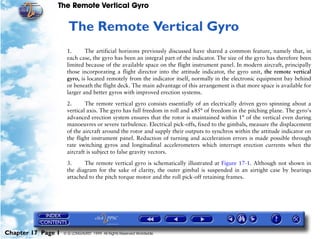 The Remote Vertical Gyro


                     17   The Remote Vertical Gyro
                     1.      The artificial horizons previously discussed have shared a common feature, namely that, in
                     each case, the gyro has been an integral part of the indicator. The size of the gyro has therefore been
                     limited because of the available space on the flight instrument panel. In modern aircraft, principally
                     those incorporating a flight director into the attitude indicator, the gyro unit, the remote vertical
                     gyro, is located remotely from the indicator itself, normally in the electronic equipment bay behind
                     or beneath the flight deck. The main advantage of this arrangement is that more space is available for
                     larger and better gyros with improved erection systems.

                     2.      The remote vertical gyro consists essentially of an electrically driven gyro spinning about a
                     vertical axis. The gyro has full freedom in roll and ±85° of freedom in the pitching plane. The gyro's
                     advanced erection system ensures that the rotor is maintained within 1° of the vertical even during
                     manoeuvres or severe turbulence. Electrical pick-offs, fixed to the gimbals, measure the displacement
                     of the aircraft around the rotor and supply their outputs to synchros within the attitude indicator on
                     the flight instrument panel. Reduction of turning and acceleration errors is made possible through
                     rate switching gyros and longitudinal accelerometers which interrupt erection currents when the
                     aircraft is subject to false gravity vectors.
                     3.     The remote vertical gyro is schematically illustrated at Figure 17-1. Although not shown in
                     the diagram for the sake of clarity, the outer gimbal is suspended in an airtight case by bearings
                     attached to the pitch torque motor and the roll pick-off retaining frames.




Chapter 17 Page 1   © G LONGHURST 1999 All Rights Reserved Worldwide
 