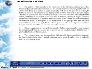 The Remote Vertical Gyro

                     4.      The erection system is similar to the system used in the basic electrically driven artificial
                     horizon and consists of two torque motors and two levels (similar to spirit levels), one for pitch and
                     one for roll. These levels contain a special electrolytic fluid. When the gyro axis is vertical, the
                     bubbles in the levels are both centred and the electrolytic resistance in each end of the tubes is equal.
                     Therefore no currents will flow to the torque motors. Should the axis of the rotor stray from the
                     vertical, the bubble in one or both of the levels will be displaced, causing an unequal electrolytic
                     resistance within one or both of the levels. As a consequence of this, currents will flow to one or both
                     of the torque motors, as appropriate to the displacement of the gyro spin axis. The mechanical
                     output of the torque motor is applied to the relevant gimbal, and the resultant precession will erect
                     the gyro, centralise the bubble and cause the current flow to cease.

                     5.     The gyro erection circuits provide fast erection for the first few minutes after power is applied
                     to the system, and then at a slower rate to correct for any small amount of drift that may be
                     produced by friction or Earth rotation.

                     6.      Three remote vertical gyros are normally installed to provide for system redundancy, one each
                     for the captain's and first officer's attitude indicators and an identical auxiliary gyro as backup for
                     either of the primary systems.




Chapter 17 Page 2   © G LONGHURST 1999 All Rights Reserved Worldwide
 