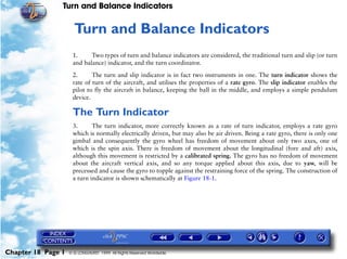 Turn and Balance Indicators


                     18   Turn and Balance Indicators
                     1.     Two types of turn and balance indicators are considered, the traditional turn and slip (or turn
                     and balance) indicator, and the turn coordinator.

                     2.      The turn and slip indicator is in fact two instruments in one. The turn indicator shows the
                     rate of turn of the aircraft, and utilises the properties of a rate gyro. The slip indicator enables the
                     pilot to fly the aircraft in balance, keeping the ball in the middle, and employs a simple pendulum
                     device.

                     The Turn Indicator
                     3.      The turn indicator, more correctly known as a rate of turn indicator, employs a rate gyro
                     which is normally electrically driven, but may also be air driven. Being a rate gyro, there is only one
                     gimbal and consequently the gyro wheel has freedom of movement about only two axes, one of
                     which is the spin axis. There is freedom of movement about the longitudinal (fore and aft) axis,
                     although this movement is restricted by a calibrated spring. The gyro has no freedom of movement
                     about the aircraft vertical axis, and so any torque applied about this axis, due to yaw, will be
                     precessed and cause the gyro to topple against the restraining force of the spring. The construction of
                     a turn indicator is shown schematically at Figure 18-1.




Chapter 18 Page 1   © G LONGHURST 1999 All Rights Reserved Worldwide
 