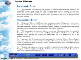 Pressure Altimeters

                     Barometric Error
                     27.    The altimeter is calibrated to a MSL pressure of 1013.25 mbs however, the chances of the
                     actual MSL pressure being exactly that value at any particular time are virtually nil. Any error
                     produced as a result of this problem is called barometric error and, of course, the solution is to
                     provide a sub scale setting facility on the front of the instrument so that it can be referenced to an
                     alternative pressure.

                     Temperature Error
                     28.     The pressure altimeter is calibrated to the standard atmosphere. The pressure existing at any
                     point in the standard atmosphere will normally differ from the pressure existing at the same point in
                     the actual atmosphere. The main reason for this is that the constants of temperature in the standard
                     atmosphere do not often coincide with the ambient temperature conditions.

                     29.     This temperature error causes the altimeter to over-read if the mean ambient temperature of
                     the air between the surface and the aircraft is colder than that of the standard atmosphere; this is the
                     dangerous case. Conversely the altimeter will under-read if the air is warmer than that of the
                     standard atmosphere.

                     30.    Appreciate that the temperature compensating device within the altimeter does nothing to
                     compensate for the temperature error discussed above. The compensating device corrects only for
                     change of temperature at the instrument, and not for variation of the mean ambient temperature
                     from standard conditions.

                     31.    The effects of temperature error are more likely to be critical close to the ground, for example
                     during the final approach phase of a flight. ICAO standard procedures assume that due account is
                     taken of the dangerous low temperature case.




Chapter 2 Page 14   © G LONGHURST 1999 All Rights Reserved Worldwide
 