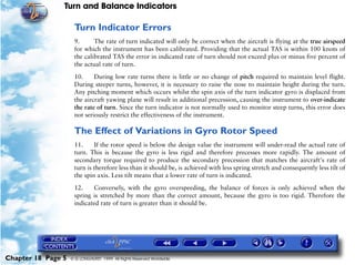 Turn and Balance Indicators

                     Turn Indicator Errors
                     9.      The rate of turn indicated will only be correct when the aircraft is flying at the true airspeed
                     for which the instrument has been calibrated. Providing that the actual TAS is within 100 knots of
                     the calibrated TAS the error in indicated rate of turn should not exceed plus or minus five percent of
                     the actual rate of turn.

                     10.     During low rate turns there is little or no change of pitch required to maintain level flight.
                     During steeper turns, however, it is necessary to raise the nose to maintain height during the turn.
                     Any pitching moment which occurs whilst the spin axis of the turn indicator gyro is displaced from
                     the aircraft yawing plane will result in additional precession, causing the instrument to over-indicate
                     the rate of turn. Since the turn indicator is not normally used to monitor steep turns, this error does
                     not seriously restrict the effectiveness of the instrument.

                     The Effect of Variations in Gyro Rotor Speed
                     11.     If the rotor speed is below the design value the instrument will under-read the actual rate of
                     turn. This is because the gyro is less rigid and therefore precesses more rapidly. The amount of
                     secondary torque required to produce the secondary precession that matches the aircraft's rate of
                     turn is therefore less than it should be, is achieved with less spring stretch and consequently less tilt of
                     the spin axis. Less tilt means that a lower rate of turn is indicated.

                     12.    Conversely, with the gyro overspeeding, the balance of forces is only achieved when the
                     spring is stretched by more than the correct amount, because the gyro is too rigid. Therefore the
                     indicated rate of turn is greater than it should be.




Chapter 18 Page 5   © G LONGHURST 1999 All Rights Reserved Worldwide
 