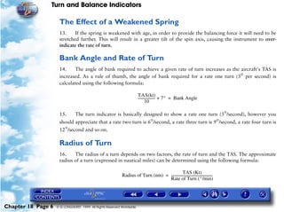 Turn and Balance Indicators

                     The Effect of a Weakened Spring
                     13.     If the spring is weakened with age, in order to provide the balancing force it will need to be
                     stretched further. This will result in a greater tilt of the spin axis, causing the instrument to over-
                     indicate the rate of turn.

                     Bank Angle and Rate of Turn
                     14.    The angle of bank required to achieve a given rate of turn increases as the aircraft's TAS is
                     increased. As a rule of thumb, the angle of bank required for a rate one turn (3° per second) is
                     calculated using the following formula:

                                                                       TAS(kt)
                                                                       -------------------- + 7° = Bank Angle
                                                                                          -
                                                                               10

                     15.       The turn indicator is basically designed to show a rate one turn (3°/second), however you
                     should appreciate that a rate two turn is 6°/second, a rate three turn is 9°/second, a rate four turn is
                     12°/second and so on.

                     Radius of Turn
                     16.    The radius of a turn depends on two factors, the rate of turn and the TAS. The approximate
                     radius of a turn (expressed in nautical miles) can be determined using the following formula:

                                                                                               TAS (Kt)
                                                           Radius of Turn (nm) = -------------------------------------------------
                                                                                                                                 -
                                                                                 Rate of Turn (°/min)




Chapter 18 Page 6   © G LONGHURST 1999 All Rights Reserved Worldwide
 