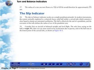 Turn and Balance Indicators

                     17.       The radius of a rate one turn flown at a TAS of 450 kt would therefore be approximately 2½
                     nm.

                     The Slip Indicator
                     18.      The slip (or balance) indicator works on a simple pendulum principle. In modern instruments,
                     the system normally employed is a relatively heavy solid ball within a curved tube which contains a
                     clear liquid to damp out unwanted oscillations. The ball is effectively the end of a pendulum, and the
                     curvature of the tube defines the radius of arc of the pendulum arm.

                     19.     Consider first an aircraft in balanced straight and level flight. The only force acting on the
                     ball is weight (W), that is to say mass acted on by acceleration due to gravity, and so the ball rests at
                     the lowest point of the curved tube, as shown at Figure 18-3.




Chapter 18 Page 7   © G LONGHURST 1999 All Rights Reserved Worldwide
 
