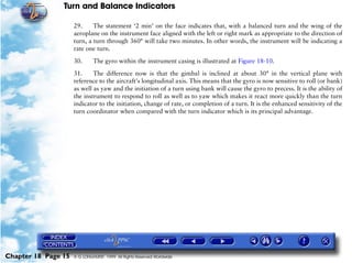 Turn and Balance Indicators

                     29.     The statement ‘2 min’ on the face indicates that, with a balanced turn and the wing of the
                     aeroplane on the instrument face aligned with the left or right mark as appropriate to the direction of
                     turn, a turn through 360° will take two minutes. In other words, the instrument will be indicating a
                     rate one turn.

                     30.      The gyro within the instrument casing is illustrated at Figure 18-10.

                     31.     The difference now is that the gimbal is inclined at about 30° in the vertical plane with
                     reference to the aircraft's longitudinal axis. This means that the gyro is now sensitive to roll (or bank)
                     as well as yaw and the initiation of a turn using bank will cause the gyro to precess. It is the ability of
                     the instrument to respond to roll as well as to yaw which makes it react more quickly than the turn
                     indicator to the initiation, change of rate, or completion of a turn. It is the enhanced sensitivity of the
                     turn coordinator when compared with the turn indicator which is its principal advantage.




Chapter 18 Page 15   © G LONGHURST 1999 All Rights Reserved Worldwide
 