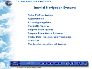 022 Instrumentation & Electronics

                                  Inertial Navigation Systems

                       Stable Platform Systems
                       Accelerometers
                       Rate Integrating Gyros
                       The Stable Platform
                       Strapped Down Systems
                       Strapped Down System Operation
                       Inertial Data - Processing and Presentation
                       INS Errors
                       The Development of Inertial Systems




© G LONGHURST 1999 All Rights Reserved Worldwide
 